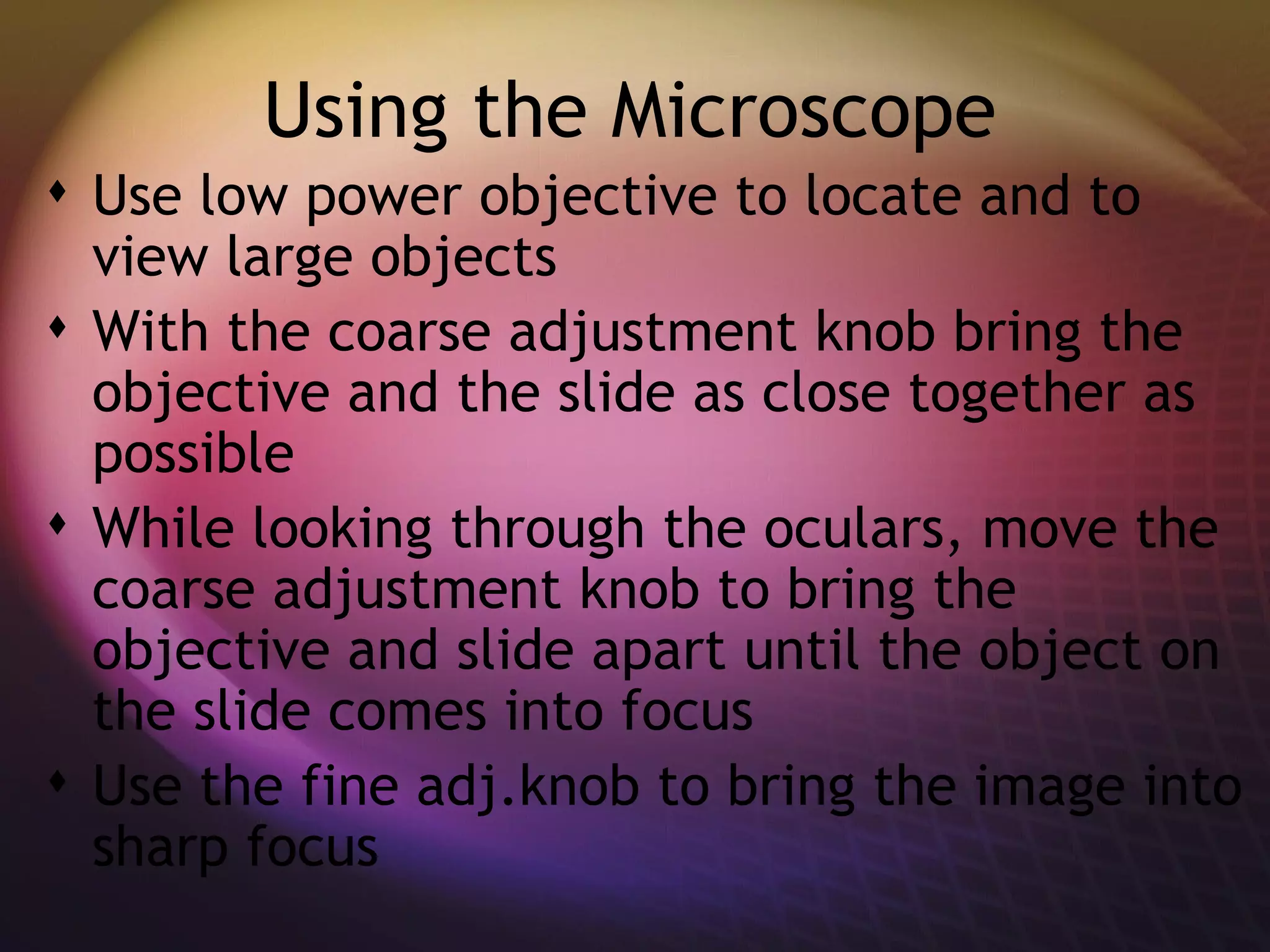 Using the Microscope Use low power objective to locate and to view large objects With the coarse adjustment knob bring the objective and the slide as close together as possible While looking through the oculars, move the coarse adjustment knob to bring the objective and slide apart until the object on the slide comes into focus Use the fine adj.knob to bring the image into sharp focus 