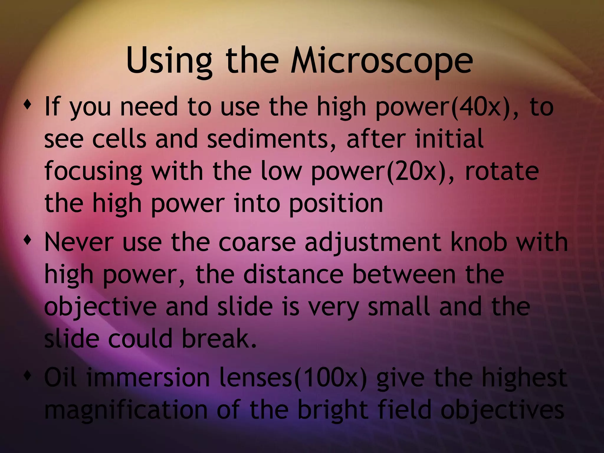 Using the Microscope If you need to use the high power(40x), to see cells and sediments, after initial focusing with the low power(20x), rotate the high power into position  Never use the coarse adjustment knob with high power, the distance between the objective and slide is very small and the slide could break. Oil immersion lenses(100x) give the highest magnification of the bright field objectives  