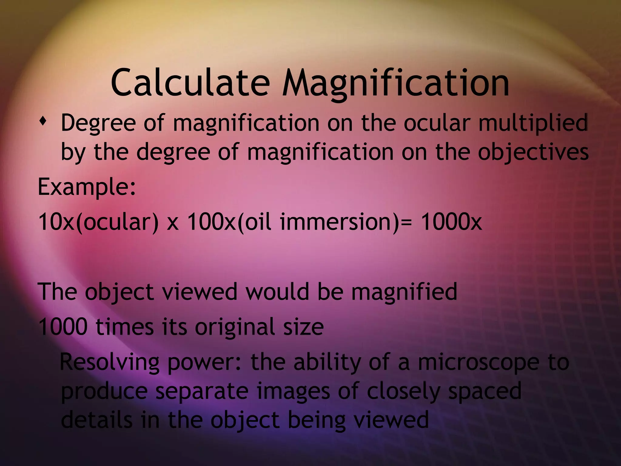 Calculate Magnification Degree of magnification on the ocular multiplied by the degree of magnification on the objectives Example: 10x(ocular) x 100x(oil immersion)= 1000x The object viewed would be magnified  1000 times its original size Resolving power: the ability of a microscope to produce separate images of closely spaced details in the object being viewed 