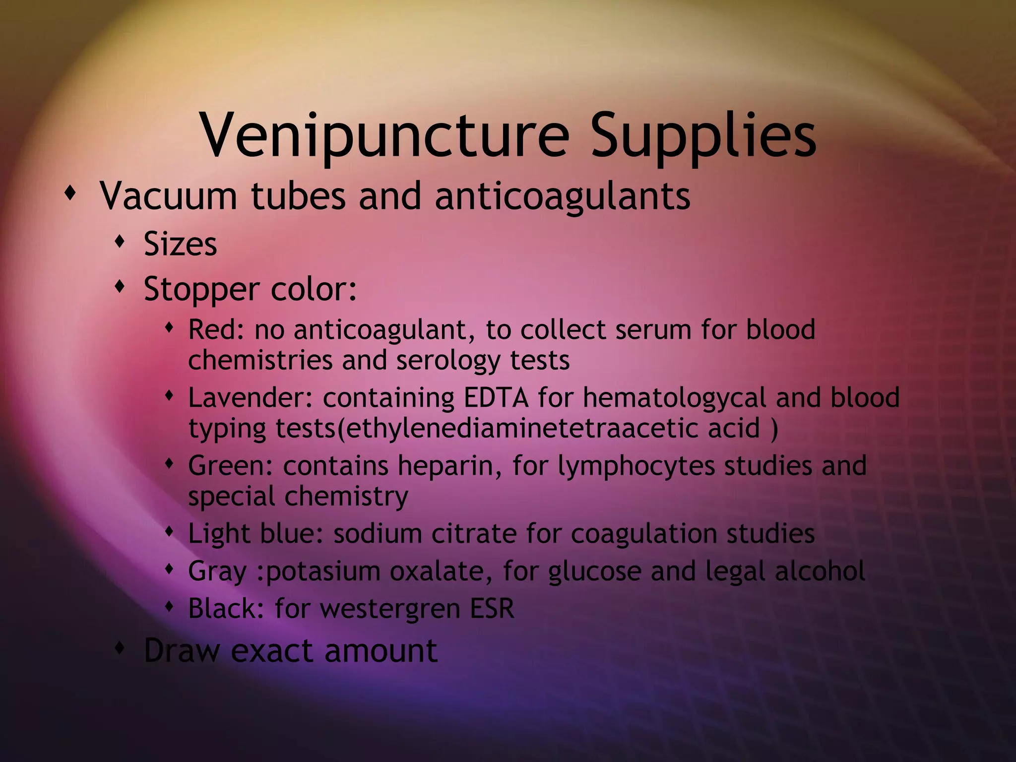 Venipuncture Supplies Vacuum tubes and anticoagulants Sizes Stopper color: Red: no anticoagulant, to collect serum for blood chemistries and serology tests Lavender: containing EDTA for hematologycal and blood typing tests(ethylenediaminetetraacetic acid ) Green: contains heparin, for lymphocytes studies and special chemistry Light blue: sodium citrate for coagulation studies Gray :potasium oxalate, for glucose and legal alcohol Black: for westergren ESR Draw exact amount 