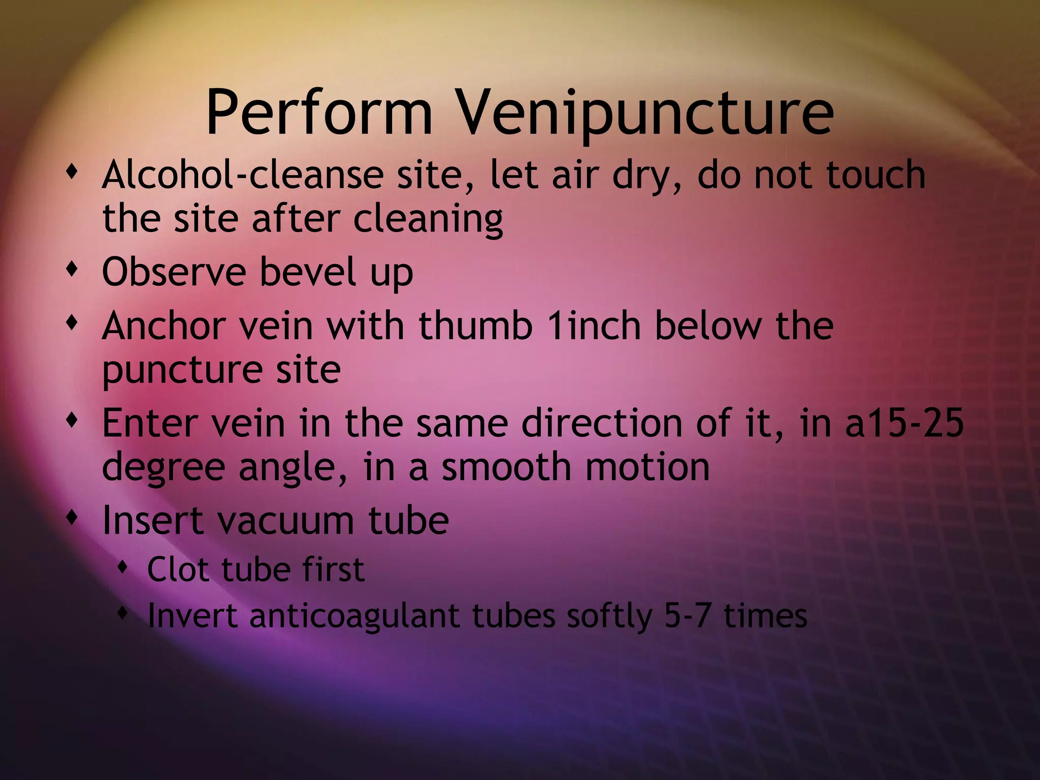 Perform Venipuncture Alcohol-cleanse site, let air dry, do not touch the site after cleaning Observe bevel up Anchor vein with thumb 1inch below the puncture site Enter vein in the same direction of it, in a15-25 degree angle, in a smooth motion  Insert vacuum tube Clot tube first Invert anticoagulant tubes softly 5-7 times 