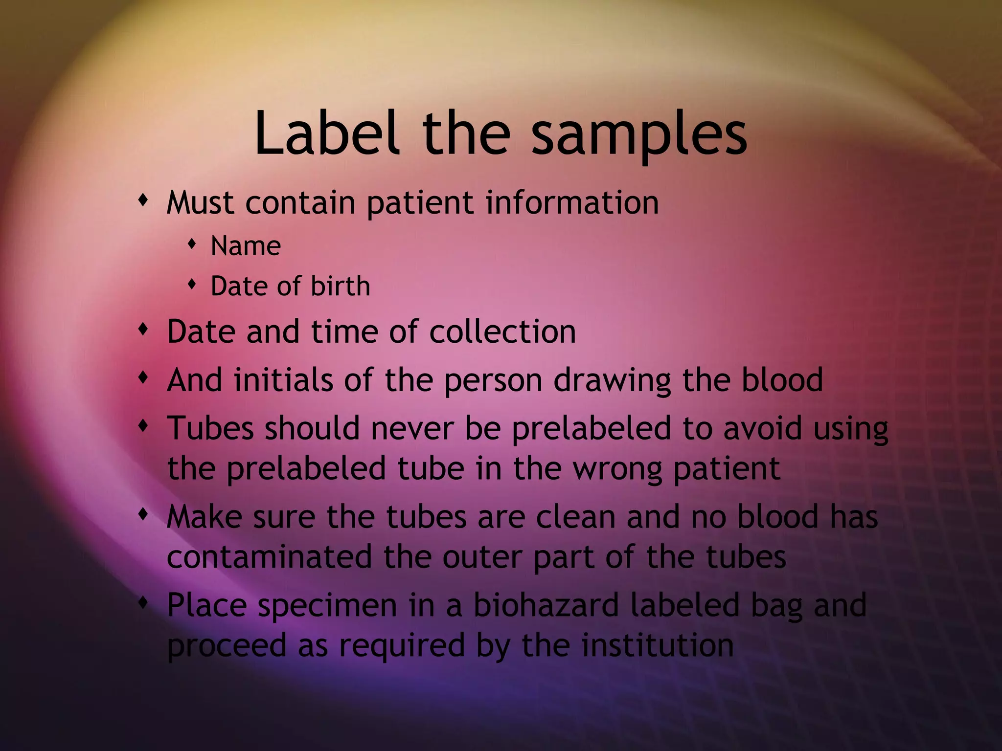 Label the samples Must contain patient information Name Date of birth Date and time of collection And initials of the person drawing the blood Tubes should never be prelabeled to avoid using the prelabeled tube in the wrong patient  Make sure the tubes are clean and no blood has contaminated the outer part of the tubes Place specimen in a biohazard labeled bag and proceed as required by the institution 