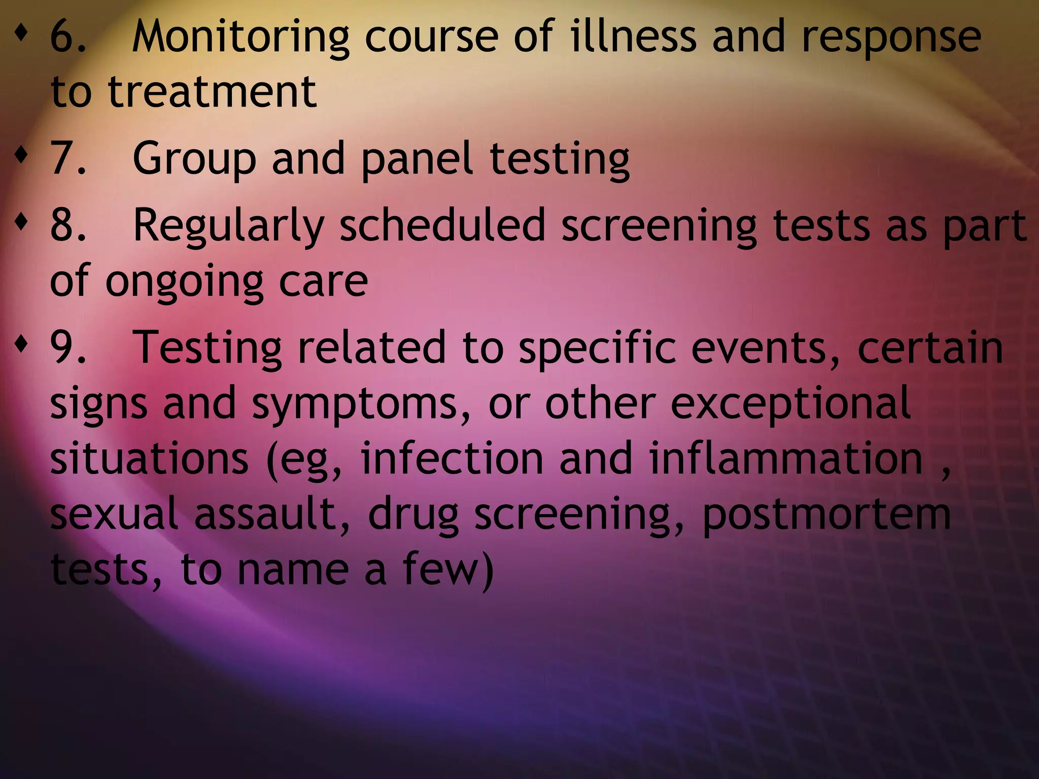6.   Monitoring course of illness and response to treatment  7.   Group and panel testing  8.   Regularly scheduled screening tests as part of ongoing care  9.   Testing related to specific events, certain signs and symptoms, or other exceptional situations (eg, infection and inflammation , sexual assault, drug screening, postmortem tests, to name a few) 