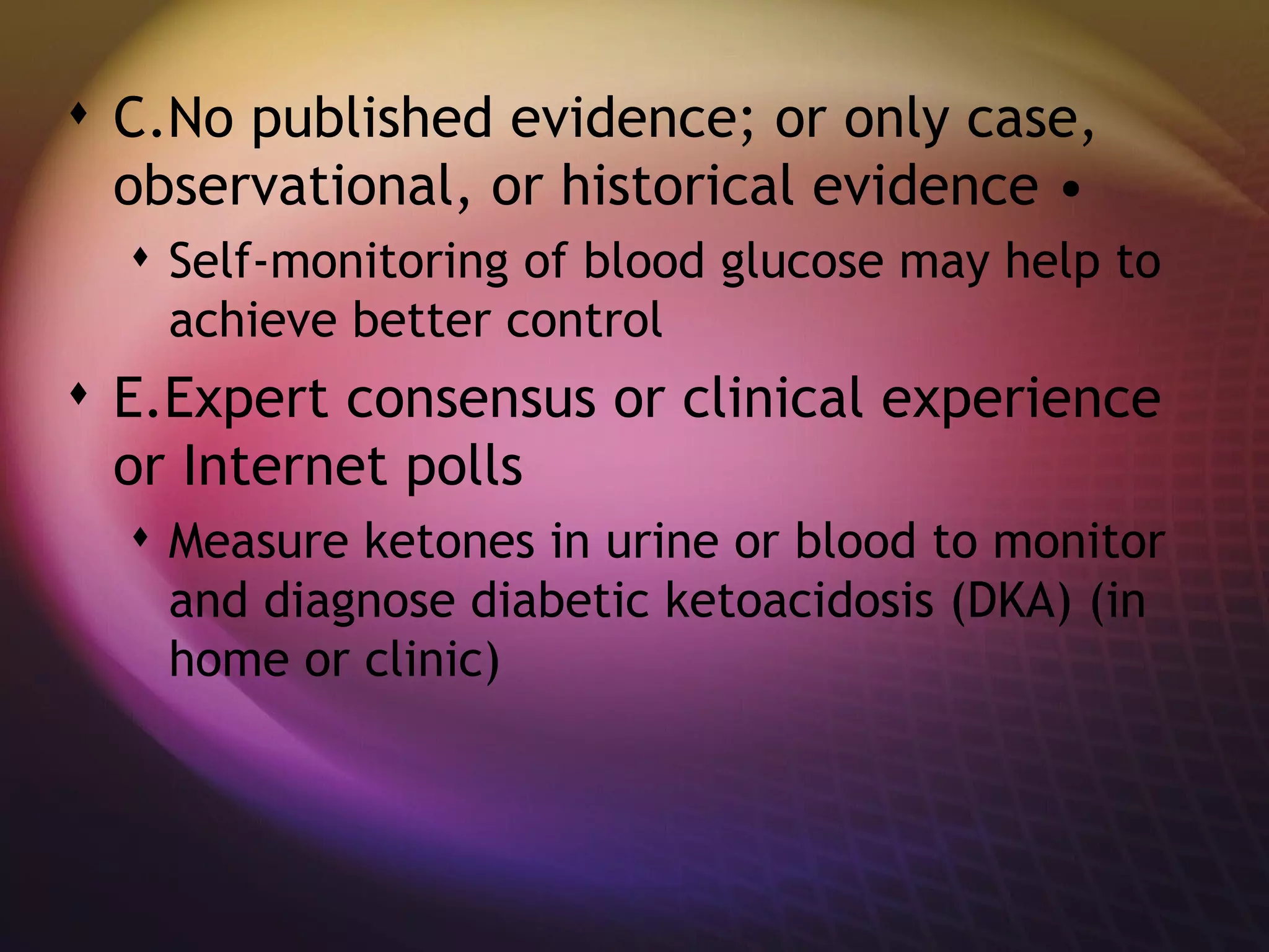 C.No published evidence; or only case, observational, or historical evidence • Self-monitoring of blood glucose may help to achieve better control E.Expert consensus or clinical experience or Internet polls Measure ketones in urine or blood to monitor and diagnose diabetic ketoacidosis (DKA) (in home or clinic) 