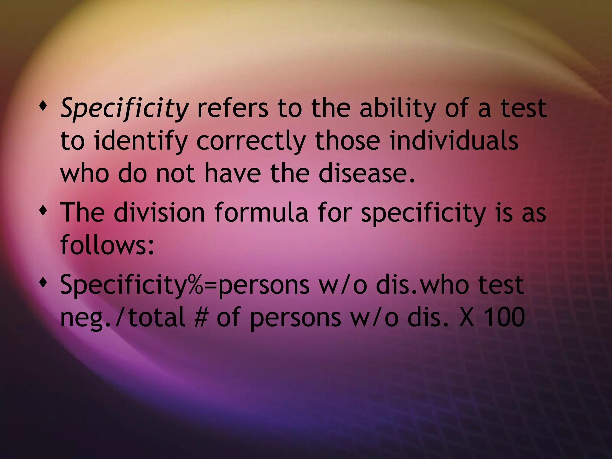 Specificity  refers to the ability of a test to identify correctly those individuals who do not have the disease.  The division formula for specificity is as follows: Specificity%=persons w/o dis.who test neg./total # of persons w/o dis. X 100 