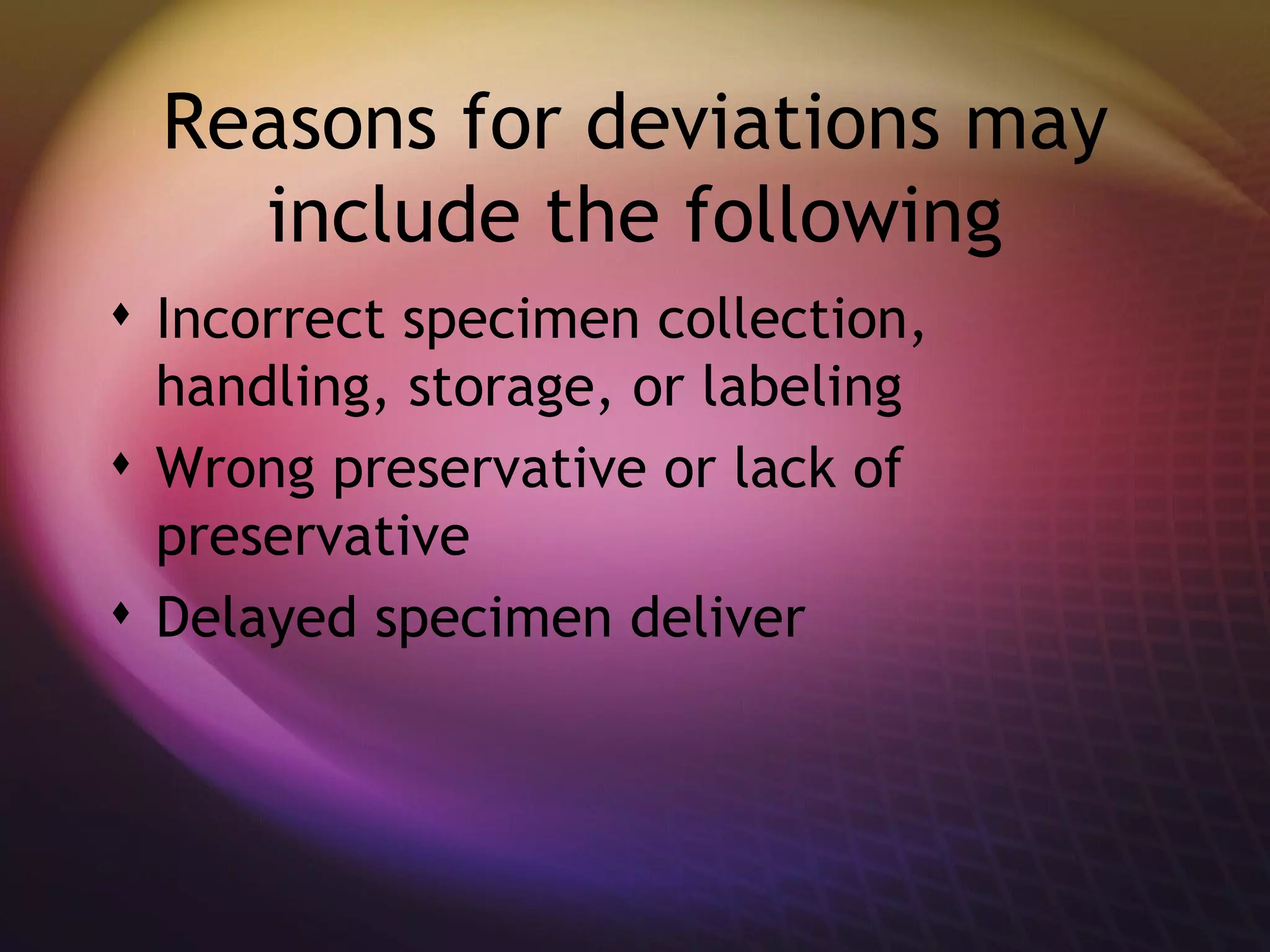 Reasons for deviations may include the following Incorrect specimen collection, handling, storage, or labeling  Wrong preservative or lack of preservative  Delayed specimen deliver 