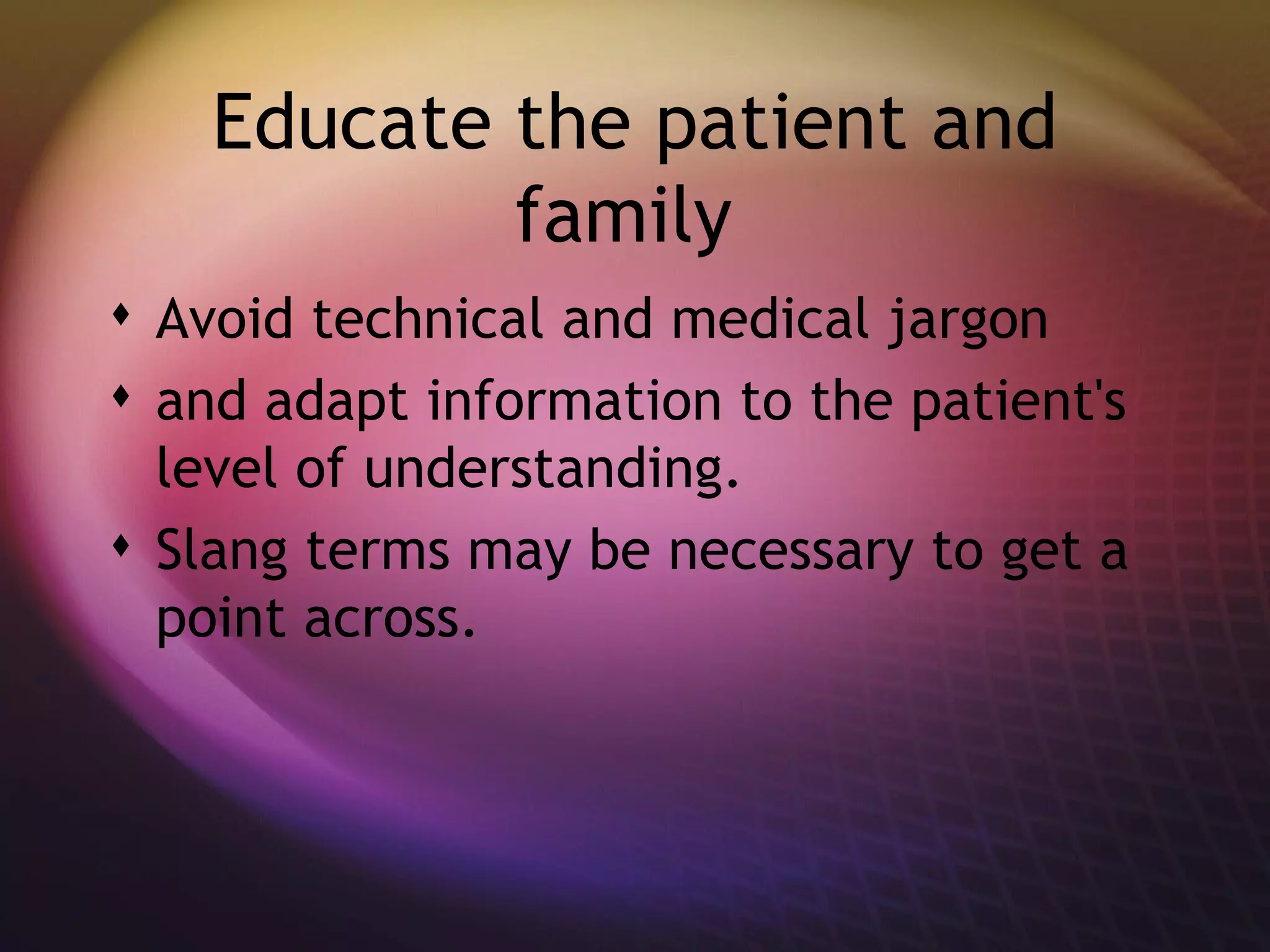 Educate the patient and family  Avoid technical and medical jargon  and adapt information to the patient's level of understanding.  Slang terms may be necessary to get a point across. 