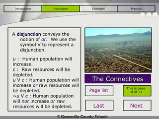 A  disjunction   conveys the notion of  or .  We use the symbol  V  to represent a disjunction. The Connectives u  :  Human population will increase. c  :  Raw resources will be depleted. u  V  c  : Human population will increase  or  raw resources will be depleted. ~u  V  c  : Human population will  not  increase  or  raw resources will be depleted. Introduction Instruction Examples Practice This is page  8 of 13 Page list Last Next 
