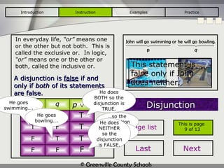 In everyday life,  “or”  means one or the other but not both.  This is called the exclusive or.  In logic,  “or”  means one or the other or both, called the inclusive or. Disjunction A disjunction is  false  if and only if  both  of its statements are false. This statement is false only if John does neither. T T T F He goes swimming…. … so the disjunction is true. He goes bowling…. … so the disjunction is true. He does BOTH so the disjunction is TRUE. He does NEITHER so the disjunction is FALSE. Introduction Instruction Examples Practice This is page  9 of 13 Page list Last Next p q p    q T T T F F T F F 