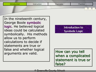 How can you tell when a complicated statement is true or false? In the nineteenth century, George Boole  symbolic logic . He believed logical ideas could be calculated symbolically.  His methods allow us to perform calculations to decide if statements are true or false and whether logical arguments are valid. Introduction Instruction Examples Practice 