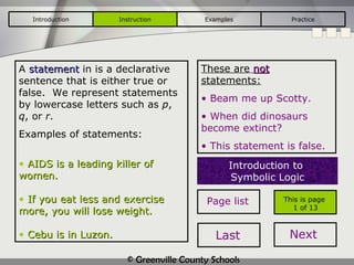A  statement  in is a declarative sentence that is either true or false.  We represent statements by lowercase letters such as  p ,  q , or  r . Examples of statements: AIDS is a leading killer of women. If you eat less and exercise more, you will lose weight. Cebu is in Luzon. This is page  1 of 13 These are   not  statements: Beam me up Scotty. When did dinosaurs become extinct? This statement is false. Introduction to  Symbolic Logic Introduction Instruction Examples Practice Page list Last Next 