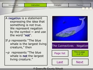 A  negation  is a statement expressing the idea that something is not true.  We represent negation by the symbol  ~ and use the word “ not ” .  If  p  represents “The blue whale is the largest living creature,” then ~p   represents “The blue whale is  not  the largest living creature.” The Connectives - Negation Introduction Instruction Examples Practice This is page  4 of 13 Page list Last Next 