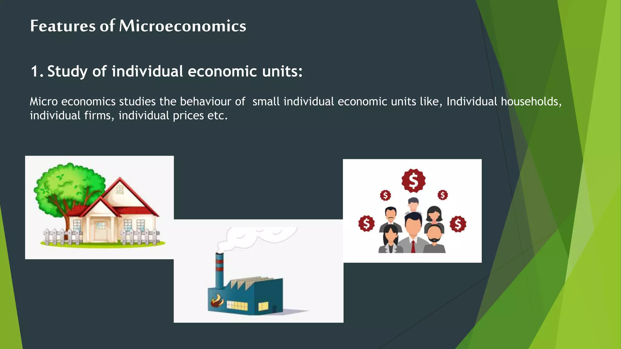 Features ofMicroeconomics
1. Study of individual economic units:
Micro economics studies the behaviour of small individual economic units like, Individual households,
individual firms, individual prices etc.
 