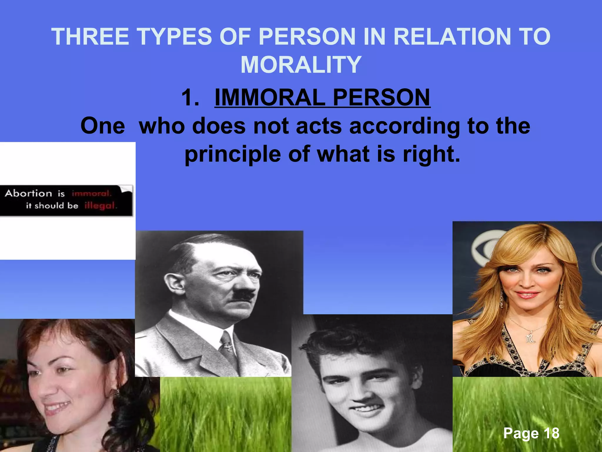 THREE TYPES OF PERSON IN RELATION TO 
Page 18 
MORALITY 
1. IMMORAL PERSON 
One who does not acts according to the 
principle of what is right. 
 