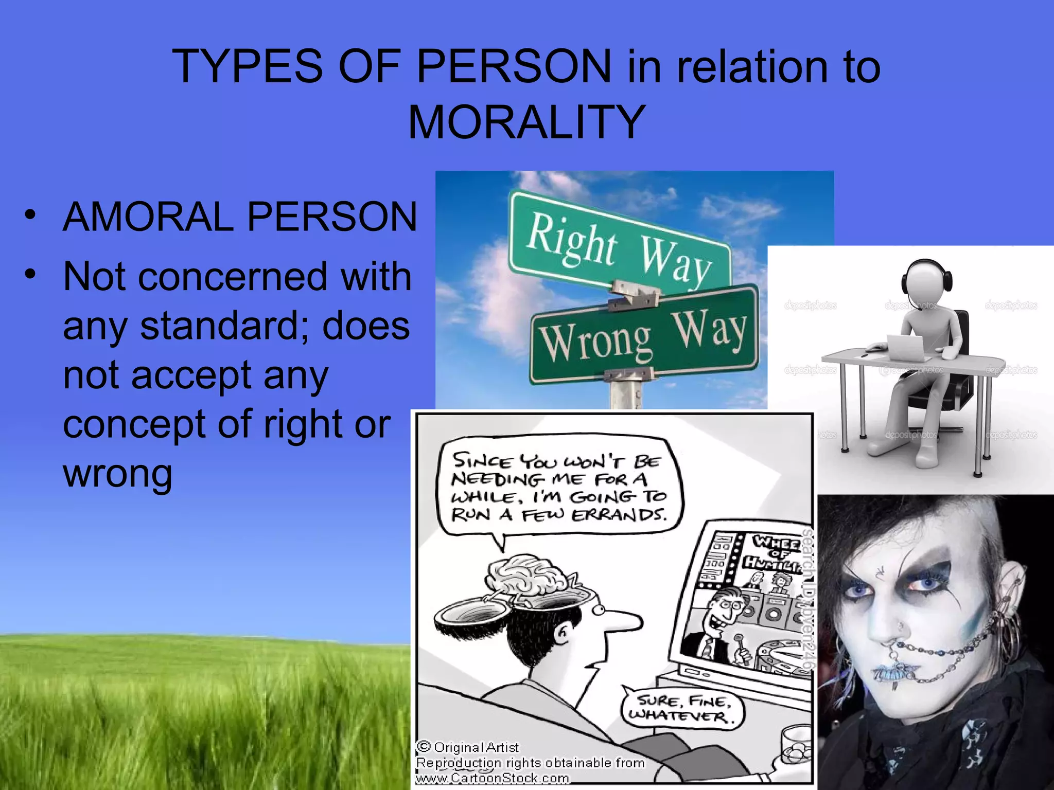 TYPES OF PERSON in relation to 
Page 19 
MORALITY 
• AMORAL PERSON 
• Not concerned with 
any standard; does 
not accept any 
concept of right or 
wrong 
 