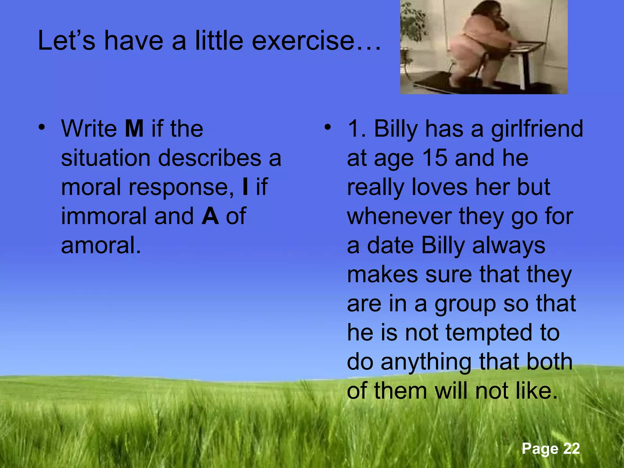 Page 22 
Let’s have a little exercise… 
• Write M if the 
situation describes a 
moral response, I if 
immoral and A of 
amoral. 
• 1. Billy has a girlfriend 
at age 15 and he 
really loves her but 
whenever they go for 
a date Billy always 
makes sure that they 
are in a group so that 
he is not tempted to 
do anything that both 
of them will not like. 
 