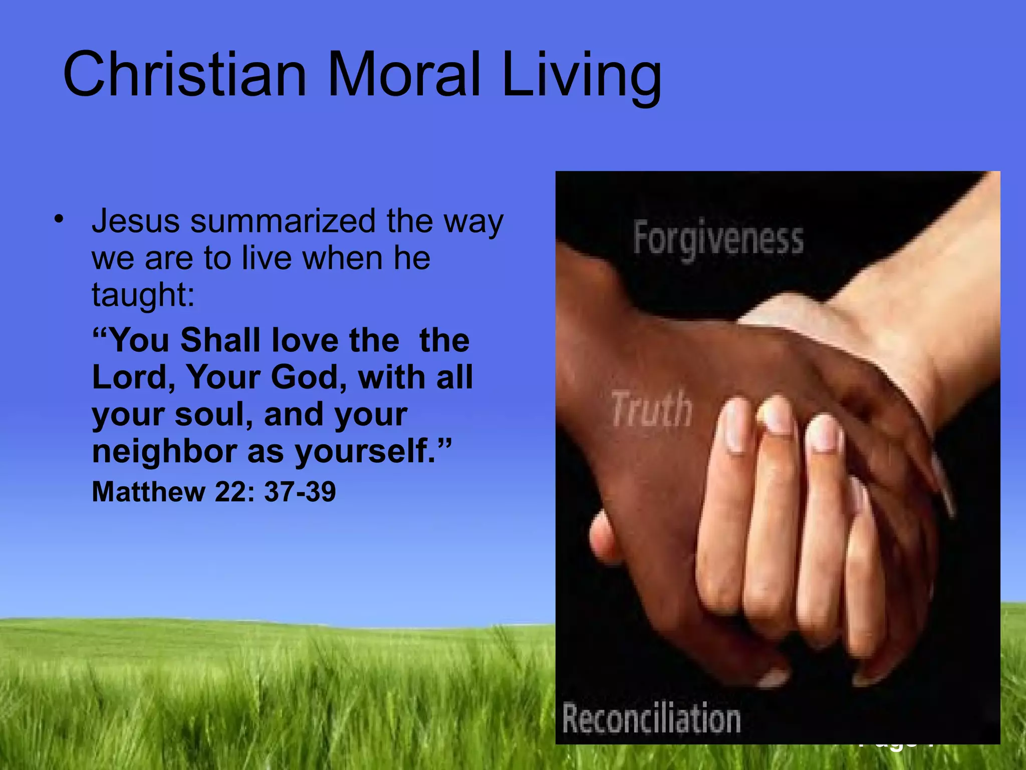 Page 7 
Christian Moral Living 
• Jesus summarized the way 
we are to live when he 
taught: 
“You Shall love the the 
Lord, Your God, with all 
your soul, and your 
neighbor as yourself.” 
Matthew 22: 37-39 
 