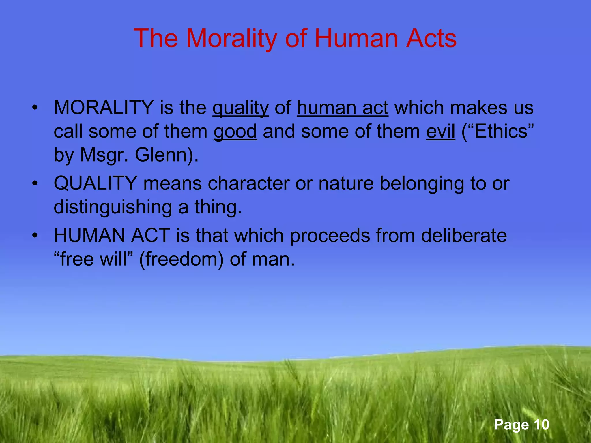 Page 10 
The Morality of Human Acts 
• MORALITY is the quality of human act which makes us 
call some of them good and some of them evil (“Ethics” 
by Msgr. Glenn). 
• QUALITY means character or nature belonging to or 
distinguishing a thing. 
• HUMAN ACT is that which proceeds from deliberate 
“free will” (freedom) of man. 
 