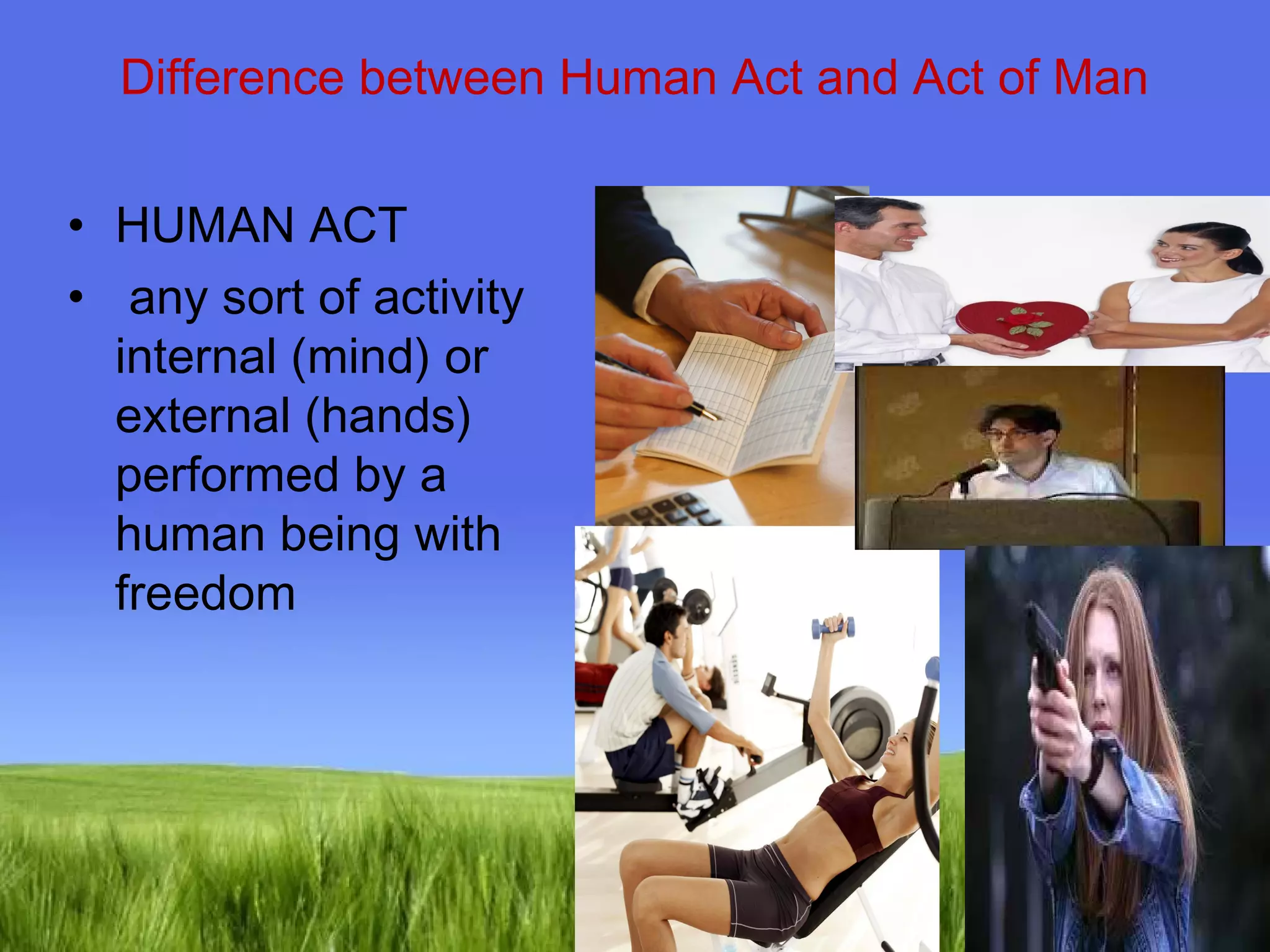 Difference between Human Act and Act of Man 
Page 11 
• HUMAN ACT 
• any sort of activity 
internal (mind) or 
external (hands) 
performed by a 
human being with 
freedom 
 