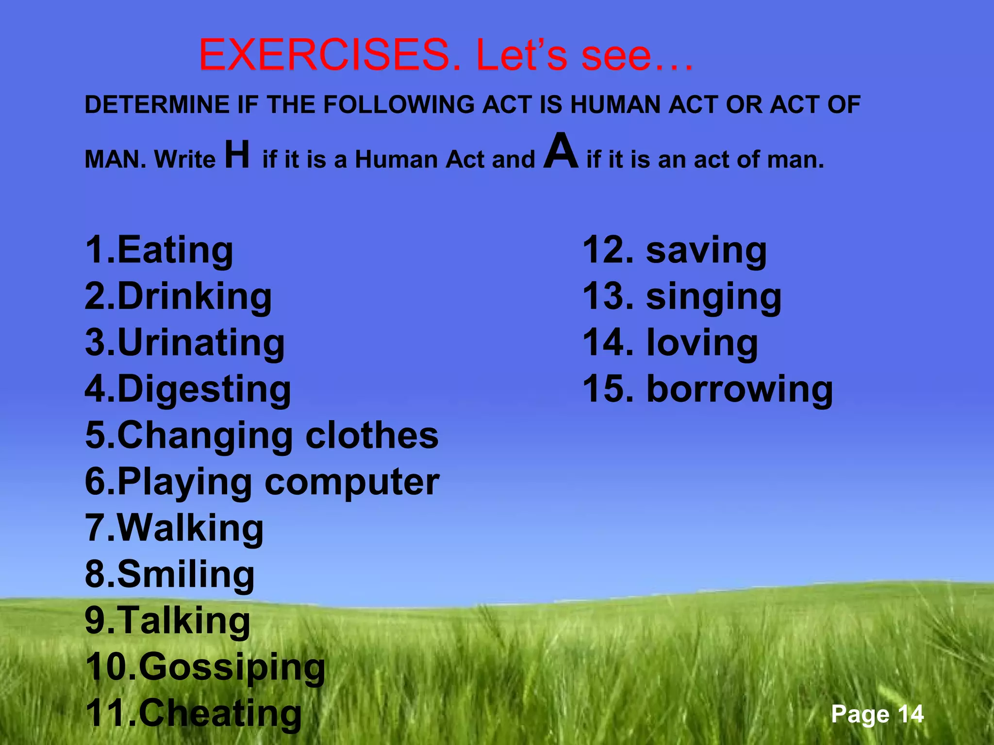 Page 14 
EXERCISES. Let’s see… 
DETERMINE IF THE FOLLOWING ACT IS HUMAN ACT OR ACT OF 
MAN. Write H if it is a Human Act and A if it is an act of man. 
1.Eating 12. saving 
2.Drinking 13. singing 
3.Urinating 14. loving 
4.Digesting 15. borrowing 
5.Changing clothes 
6.Playing computer 
7.Walking 
8.Smiling 
9.Talking 
10.Gossiping 
11.Cheating 
 