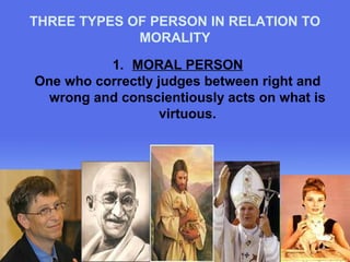 THREE TYPES OF PERSON IN RELATION TO 
Page 17 
MORALITY 
1. MORAL PERSON 
One who correctly judges between right and 
wrong and conscientiously acts on what is 
virtuous. 
 