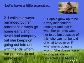 Page 23 
Let’s have a little exercise… 
2. Leslie is always 
reminded by her 
parents to always go 
home early and 
avoid bad company 
but she keeps on 
going out late and 
with friends whom 
her parents do not 
approve of. 
3. Sophia grew up to be 
a very independent 
teenager and that is 
what her parents want 
her to be but because of 
this, she can not be told 
of what to do even if 
what she is doing is 
wrong. She doesn’t care 
as long as she is 
contented and happy. 
 