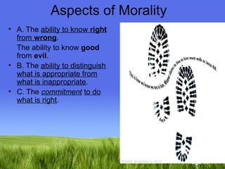 Page 4 
Aspects of Morality 
• A. The ability to know right 
from wrong. 
The ability to know good 
from evil. 
• B. The ability to distinguish 
what is appropriate from 
what is inappropriate. 
• C. The commitment to do 
what is right. 
. 
 