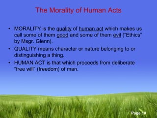 Page 10 
The Morality of Human Acts 
• MORALITY is the quality of human act which makes us 
call some of them good and some of them evil (“Ethics” 
by Msgr. Glenn). 
• QUALITY means character or nature belonging to or 
distinguishing a thing. 
• HUMAN ACT is that which proceeds from deliberate 
“free will” (freedom) of man. 
 