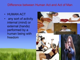 Difference between Human Act and Act of Man 
Page 11 
• HUMAN ACT 
• any sort of activity 
internal (mind) or 
external (hands) 
performed by a 
human being with 
freedom 
 