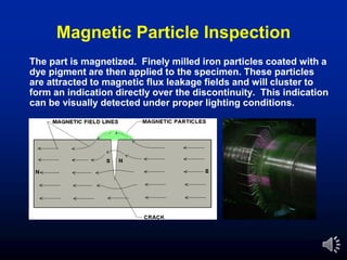 Magnetic Particle Inspection
The part is magnetized. Finely milled iron particles coated with a
dye pigment are then applied to the specimen. These particles
are attracted to magnetic flux leakage fields and will cluster to
form an indication directly over the discontinuity. This indication
can be visually detected under proper lighting conditions.
 