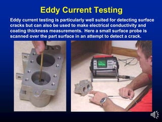 Eddy Current Testing
Eddy current testing is particularly well suited for detecting surface
cracks but can also be used to make electrical conductivity and
coating thickness measurements. Here a small surface probe is
scanned over the part surface in an attempt to detect a crack.
 