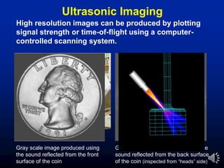 Ultrasonic Imaging
Gray scale image produced using
the sound reflected from the front
surface of the coin
Gray scale image produced using the
sound reflected from the back surface
of the coin (inspected from “heads” side)
High resolution images can be produced by plotting
signal strength or time-of-flight using a computer-
controlled scanning system.
 