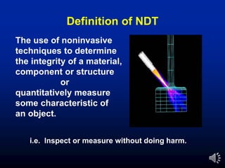 The use of noninvasive
techniques to determine
the integrity of a material,
component or structure
or
quantitatively measure
some characteristic of
an object.
i.e. Inspect or measure without doing harm.
Definition of NDT
 