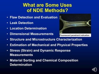 What are Some Uses
of NDE Methods?
• Flaw Detection and Evaluation
• Leak Detection
• Location Determination
• Dimensional Measurements
• Structure and Microstructure Characterization
• Estimation of Mechanical and Physical Properties
• Stress (Strain) and Dynamic Response
Measurements
• Material Sorting and Chemical Composition
Determination
Fluorescent penetrant indication
 