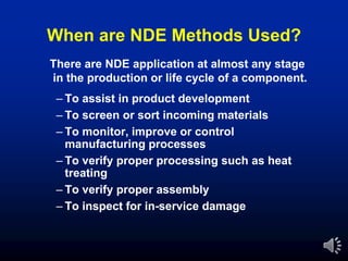 When are NDE Methods Used?
– To assist in product development
– To screen or sort incoming materials
– To monitor, improve or control
manufacturing processes
– To verify proper processing such as heat
treating
– To verify proper assembly
– To inspect for in-service damage
There are NDE application at almost any stage
in the production or life cycle of a component.
 