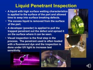 • A liquid with high surface wetting characteristics
is applied to the surface of the part and allowed
time to seep into surface breaking defects.
• The excess liquid is removed from the surface
of the part.
• A developer (powder) is applied to pull the
trapped penetrant out the defect and spread it
on the surface where it can be seen.
• Visual inspection is the final step in the
process. The penetrant used is often loaded
with a fluorescent dye and the inspection is
done under UV light to increase test
sensitivity.
Liquid Penetrant Inspection
 