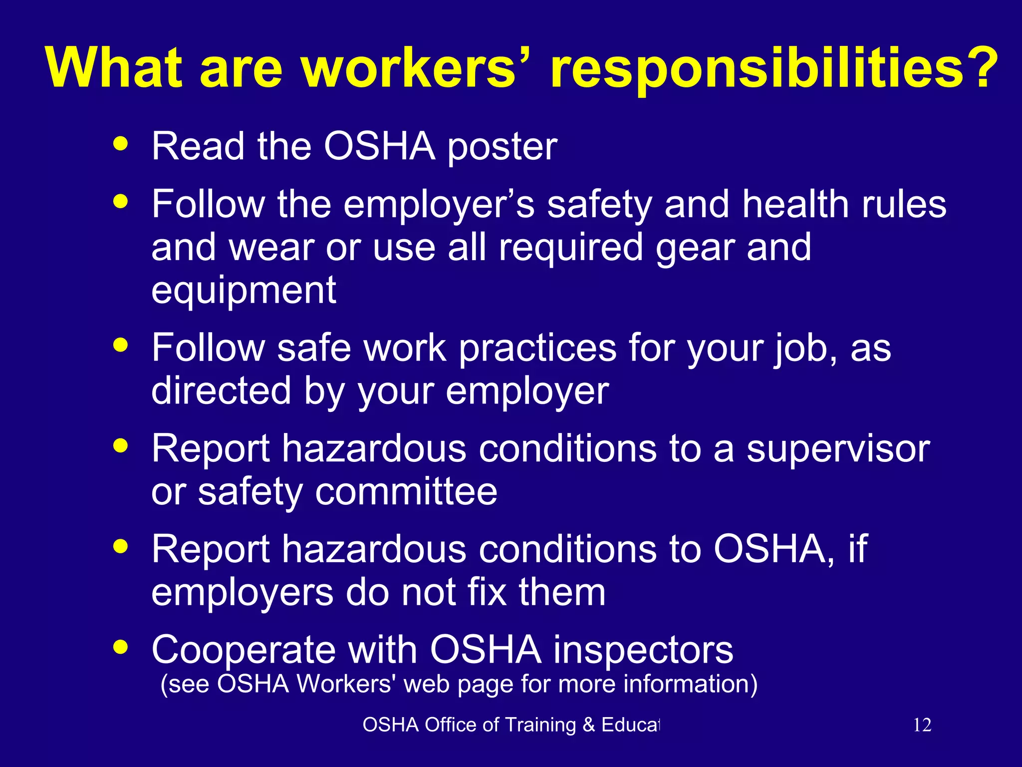 What are workers’ responsibilities? Read the OSHA poster Follow the employer’s safety and health rules and wear or use all required gear and equipment Follow safe work practices for your job, as directed by your employer Report hazardous conditions to a supervisor or safety committee Report hazardous conditions to OSHA, if employers do not fix them Cooperate with OSHA inspectors (see OSHA Workers' web page for more information) 