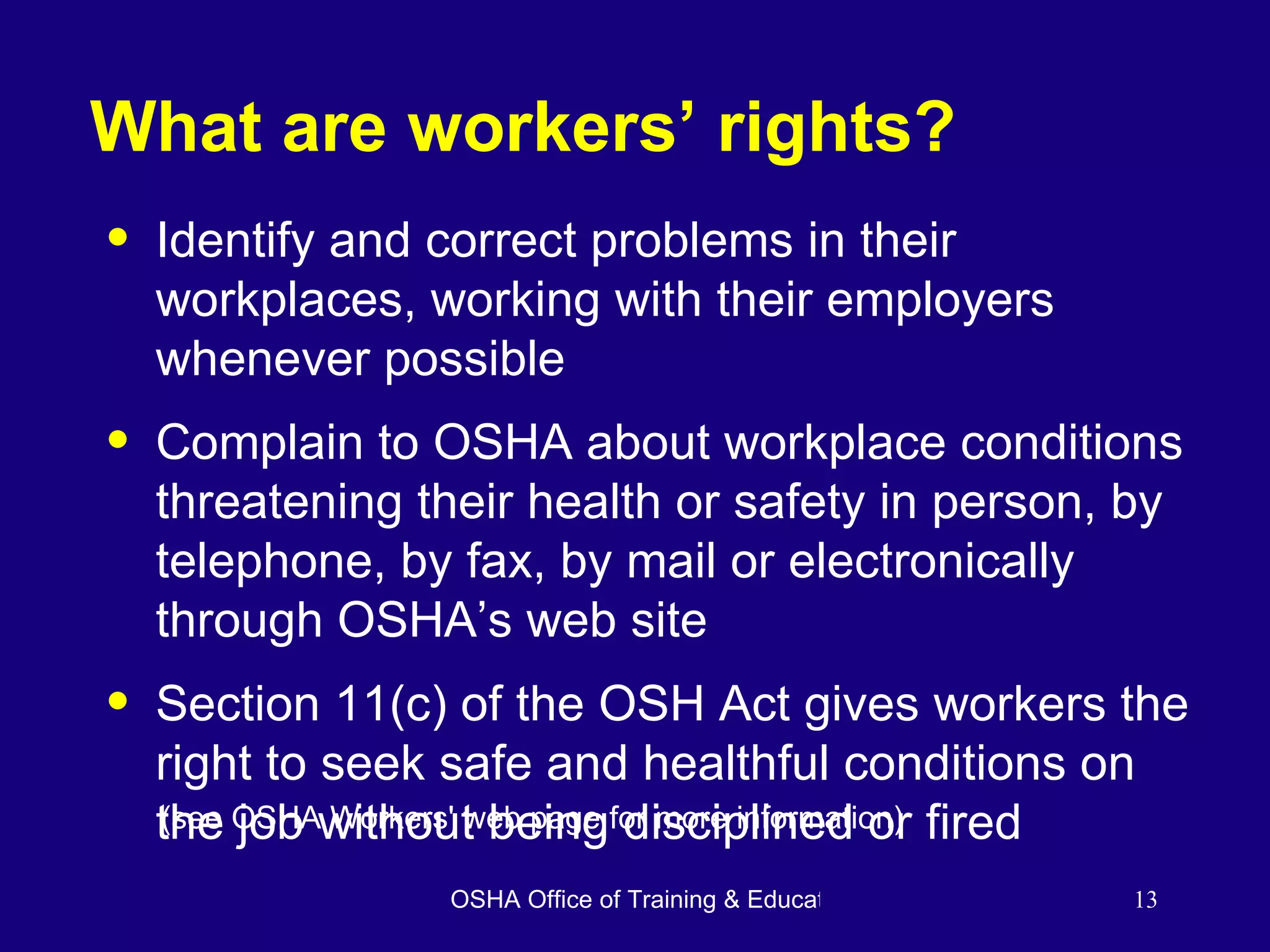 What are workers’ rights? Identify and correct problems in their workplaces, working with their employers whenever possible Complain to OSHA about workplace conditions threatening their health or safety in person, by telephone, by fax, by mail or electronically through OSHA’s web site Section 11(c) of the OSH Act gives workers the right to seek safe and healthful conditions on the job without being disciplined or fired (see OSHA Workers' web page for more information) 