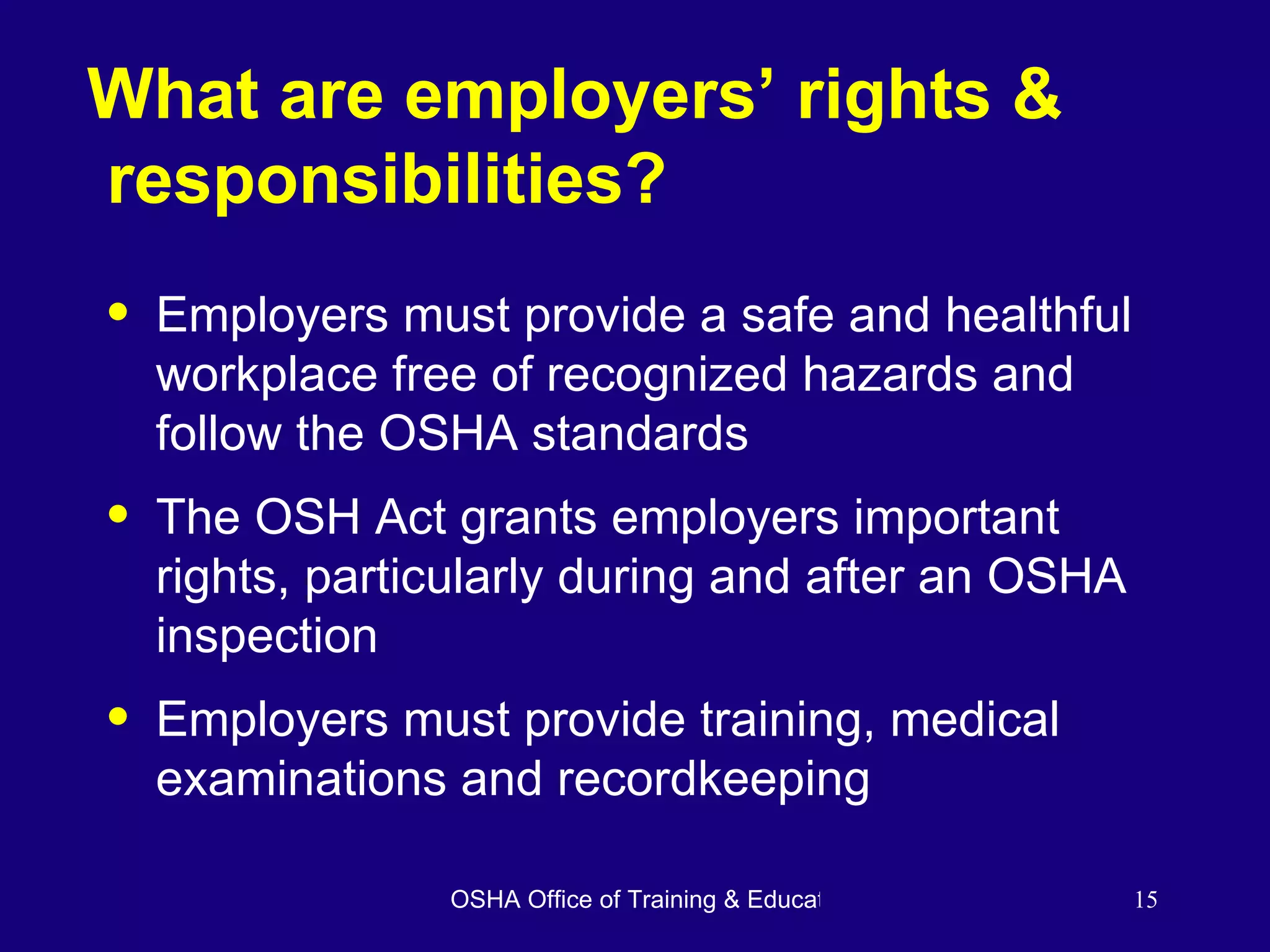 What are employers’ rights &  responsibilities? Employers must provide a safe and healthful workplace free of recognized hazards and follow the OSHA standards The OSH Act grants employers important rights, particularly during and after an OSHA inspection Employers must provide training, medical examinations and recordkeeping 