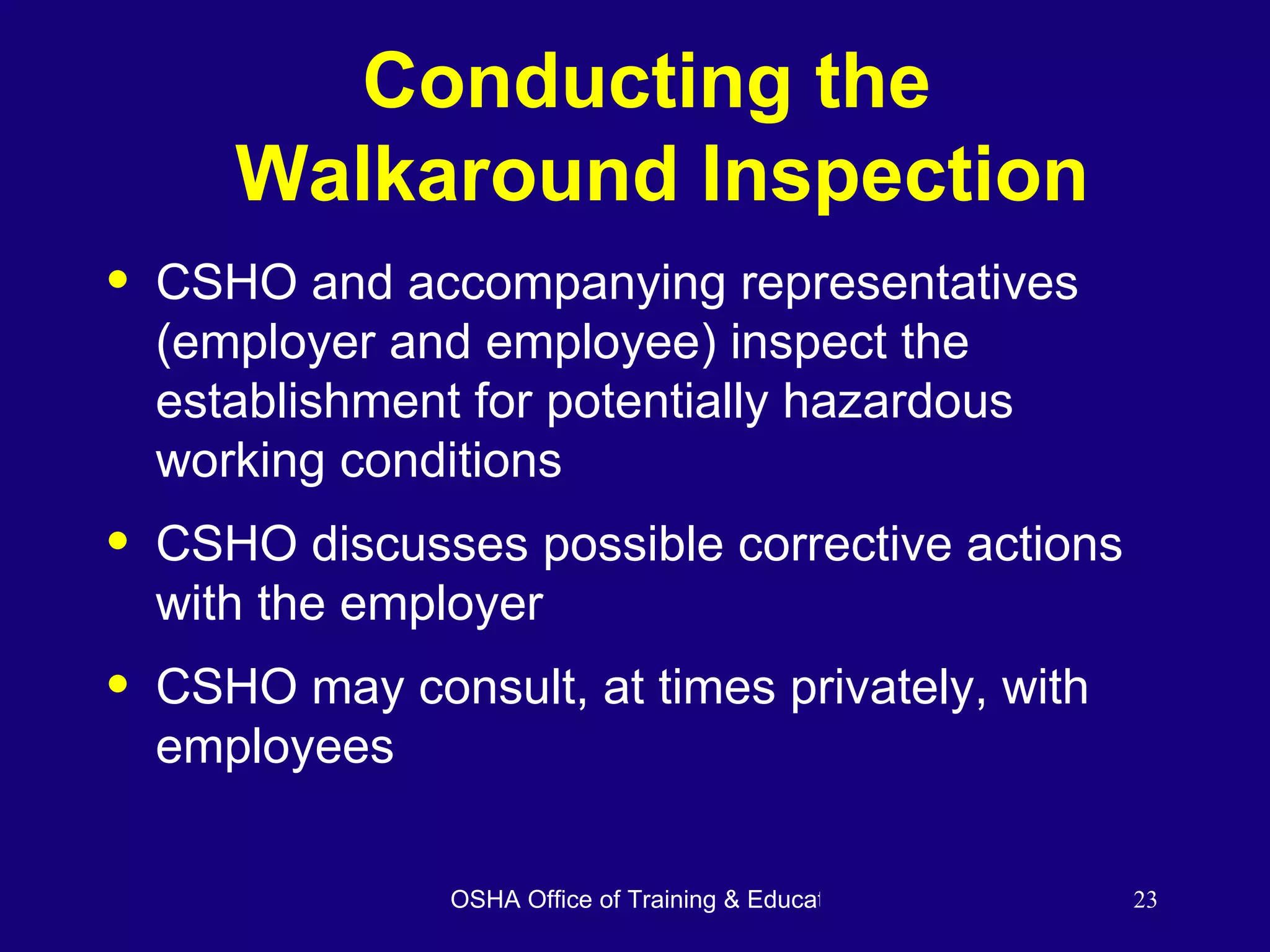 Conducting the  Walkaround Inspection CSHO and accompanying representatives (employer and employee) inspect the establishment for potentially hazardous working conditions CSHO discusses possible corrective actions with the employer CSHO may consult, at times privately, with employees 