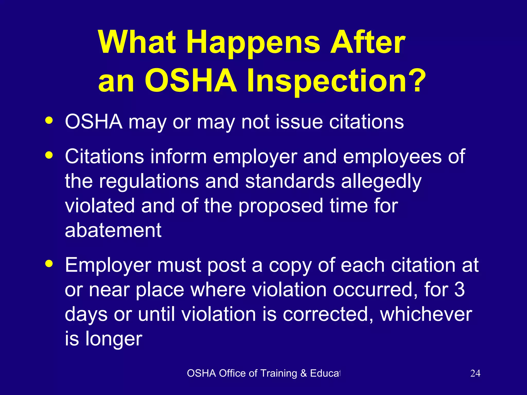 What Happens After  an OSHA Inspection? OSHA may or may not issue citations Citations inform employer and employees of the regulations and standards allegedly violated and of the proposed time for abatement  Employer must post a copy of each citation at or near place where violation occurred, for 3 days or until violation is corrected, whichever is longer  