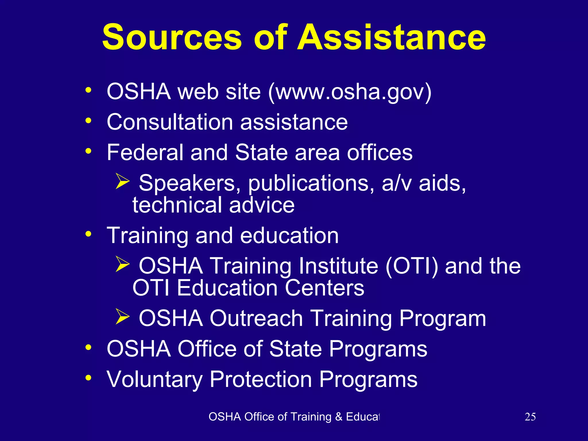 Sources of Assistance OSHA web site (www.osha.gov) Consultation assistance Federal and State area offices Speakers, publications, a/v aids, technical advice Training and education OSHA Training Institute (OTI) and the OTI Education Centers OSHA Outreach Training Program OSHA Office of State Programs Voluntary Protection Programs 