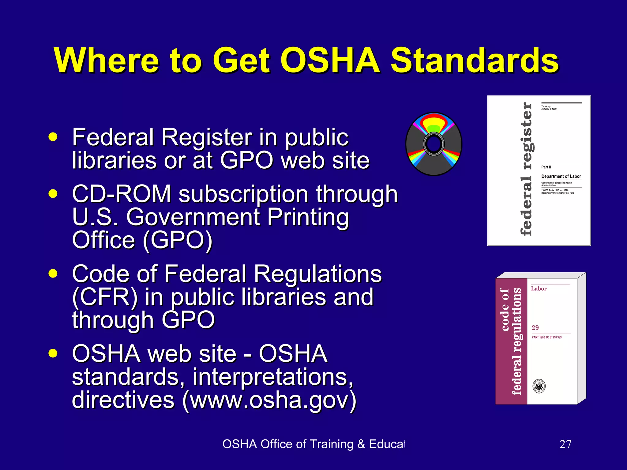 Where to Get OSHA Standards Federal Register in public libraries or at GPO web site CD-ROM subscription through U.S. Government Printing Office (GPO) Code of Federal Regulations (CFR) in public libraries and through GPO OSHA web site - OSHA standards, interpretations, directives (www.osha.gov) 