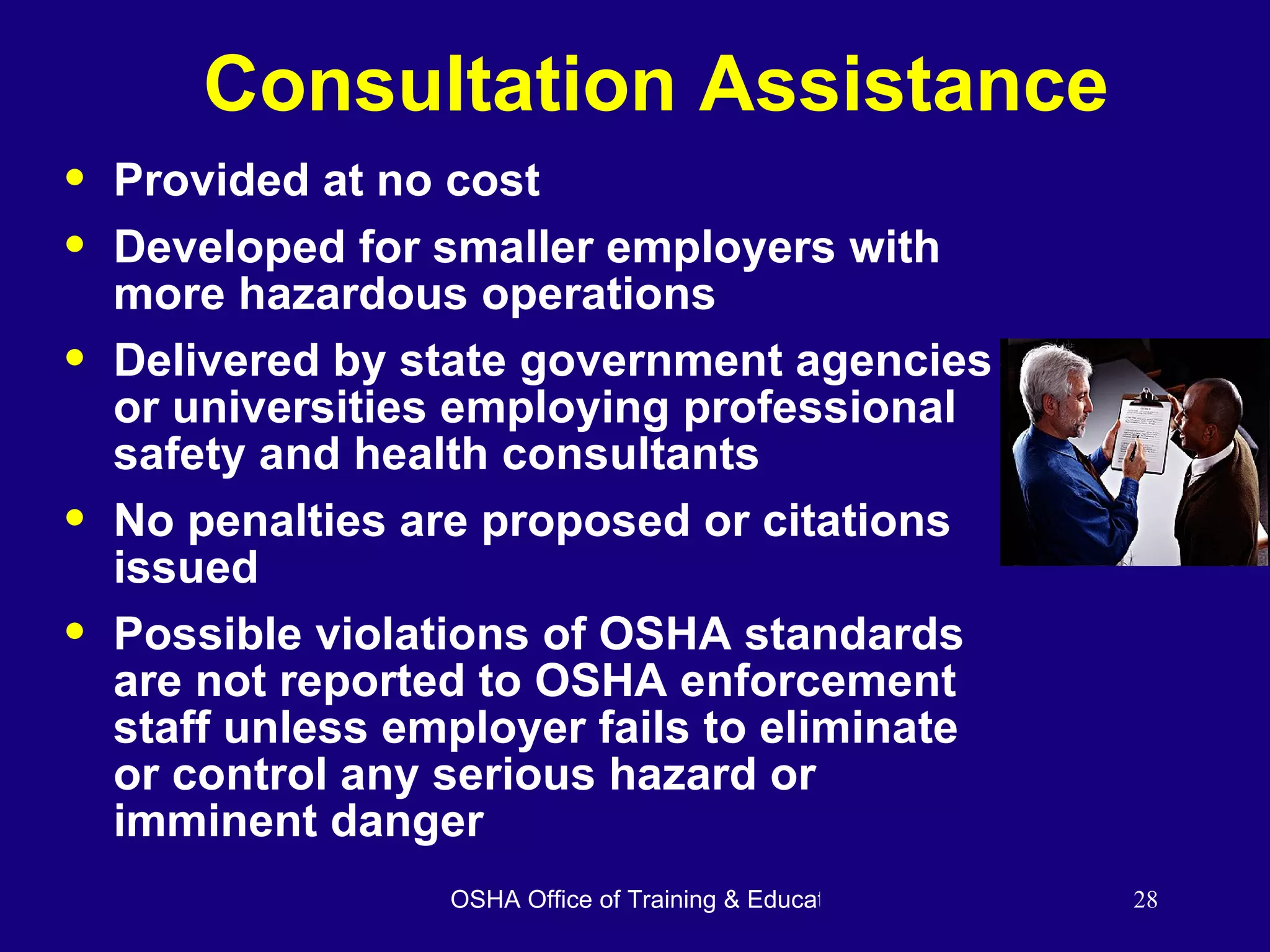 Consultation Assistance Provided at no cost  Developed for smaller employers with more hazardous operations Delivered by state government agencies or universities employing professional safety and health consultants No penalties are proposed or citations issued Possible violations of OSHA standards are not reported to OSHA enforcement staff unless employer fails to eliminate or control any serious hazard or imminent danger 