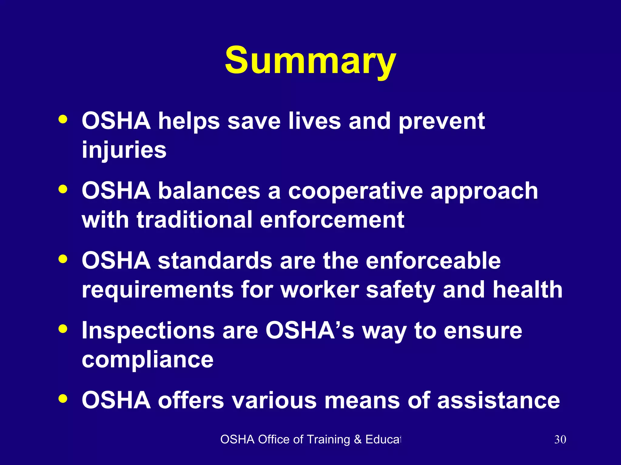 Summary OSHA helps save lives and prevent injuries OSHA balances a cooperative approach with traditional enforcement OSHA standards are the enforceable requirements for worker safety and health Inspections are OSHA’s way to ensure compliance OSHA offers various means of assistance 
