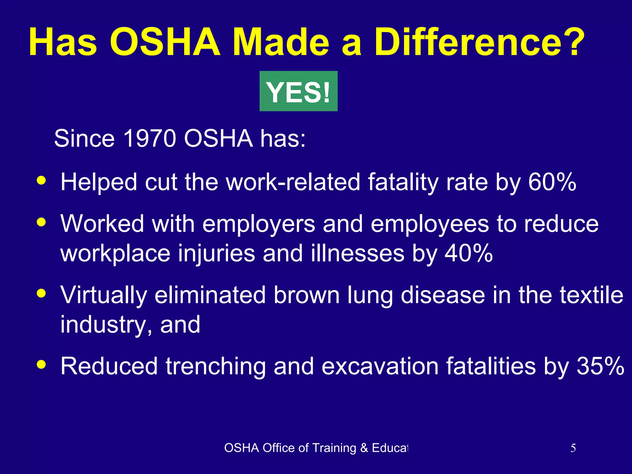 Has OSHA Made a Difference? Helped cut the work-related fatality rate by 60% Worked with employers and employees to reduce workplace injuries and illnesses by 40% Virtually eliminated brown lung disease in the textile industry, and Reduced trenching and excavation fatalities by 35% YES! Since 1970 OSHA has: 