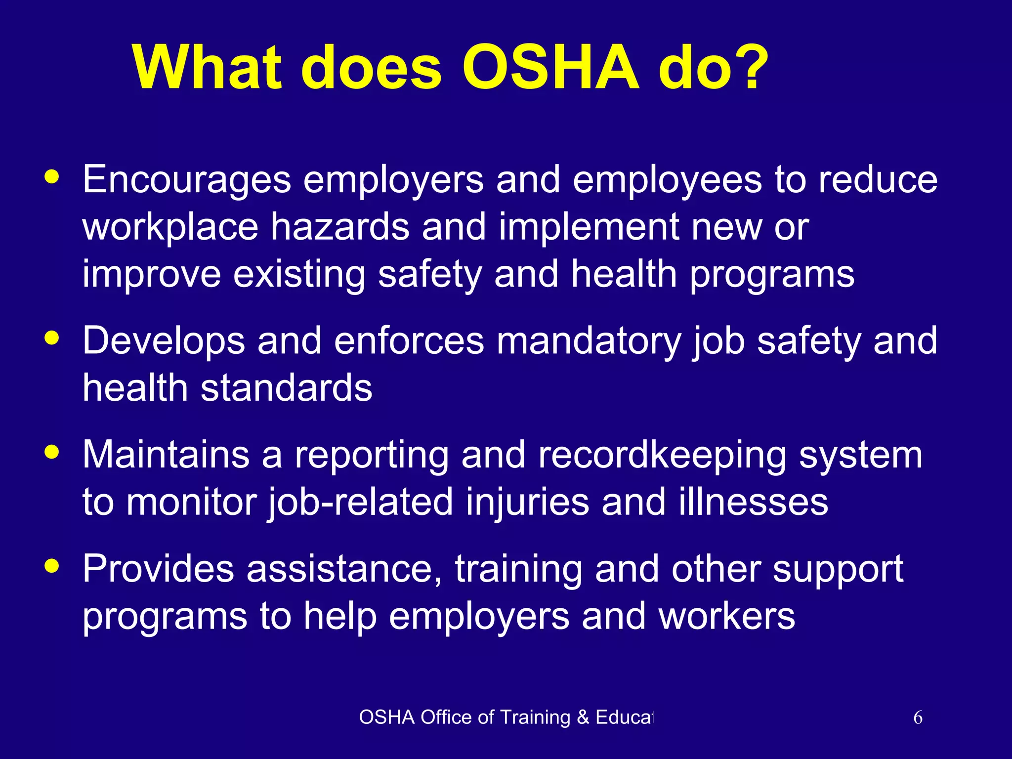 What does OSHA do? Encourages employers and employees to reduce workplace hazards and implement new or improve existing safety and health programs Develops and enforces mandatory job safety and health standards Maintains a reporting and recordkeeping system to monitor job-related injuries and illnesses Provides assistance, training and other support programs to help employers and workers 