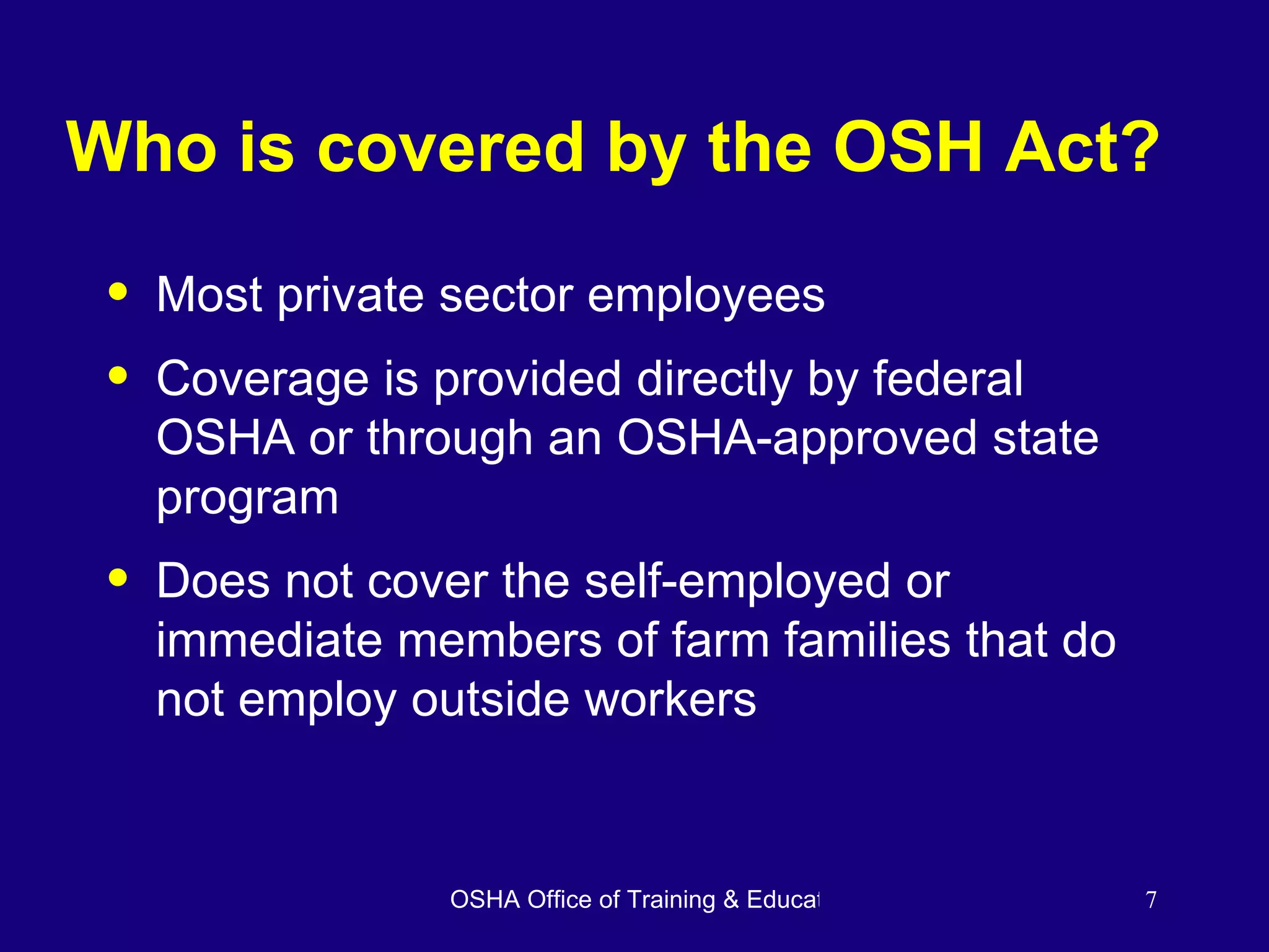 Who is covered by the OSH Act? Most private sector employees Coverage is provided directly by federal OSHA or through an OSHA-approved state program Does not cover the self-employed or immediate members of farm families that do not employ outside workers 