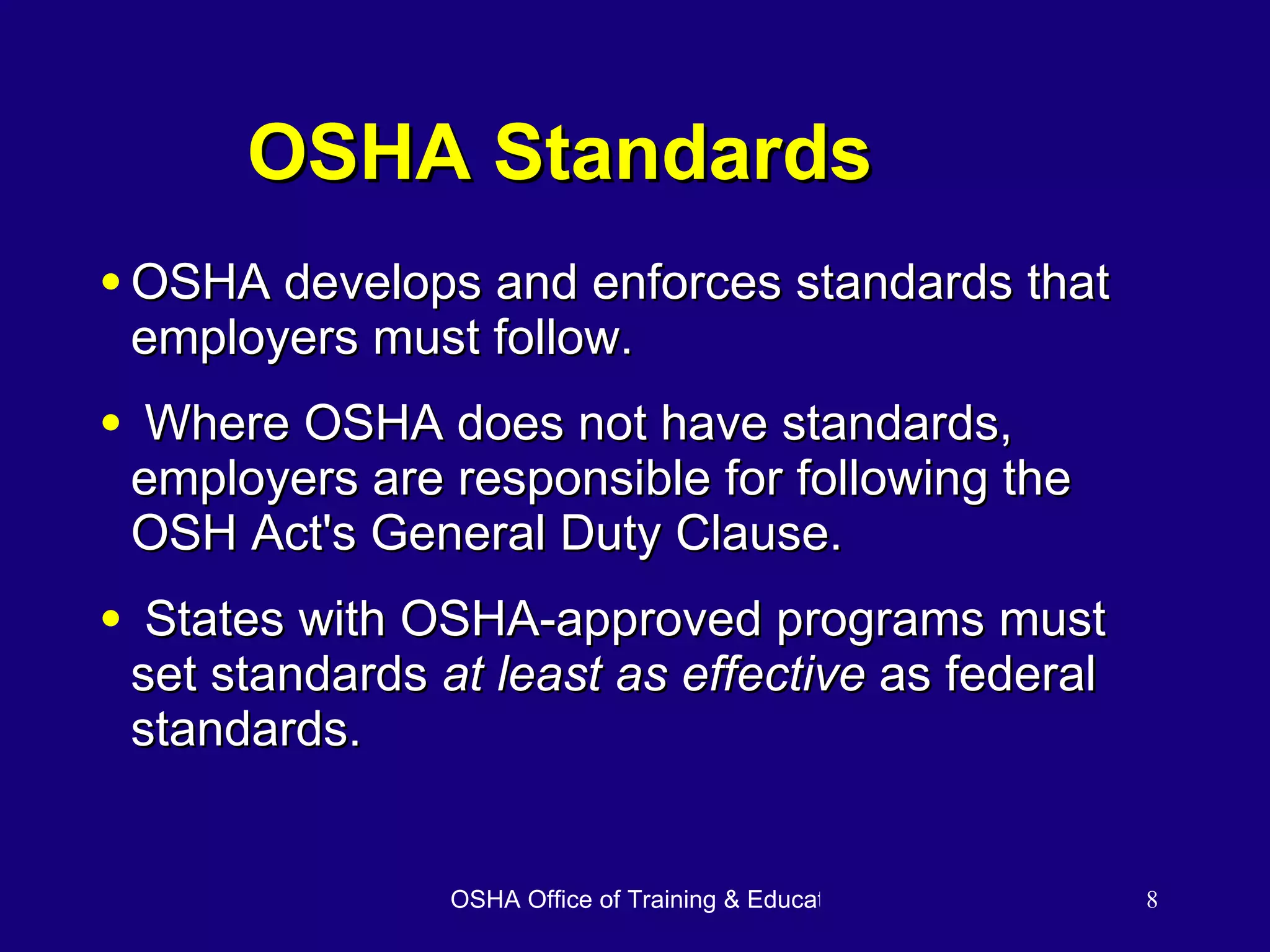 OSHA Standards OSHA develops and enforces standards that employers must follow. Where OSHA does not have standards, employers are responsible for following the OSH Act's General Duty Clause. States with OSHA-approved programs must set standards  at least as effective  as federal standards. 