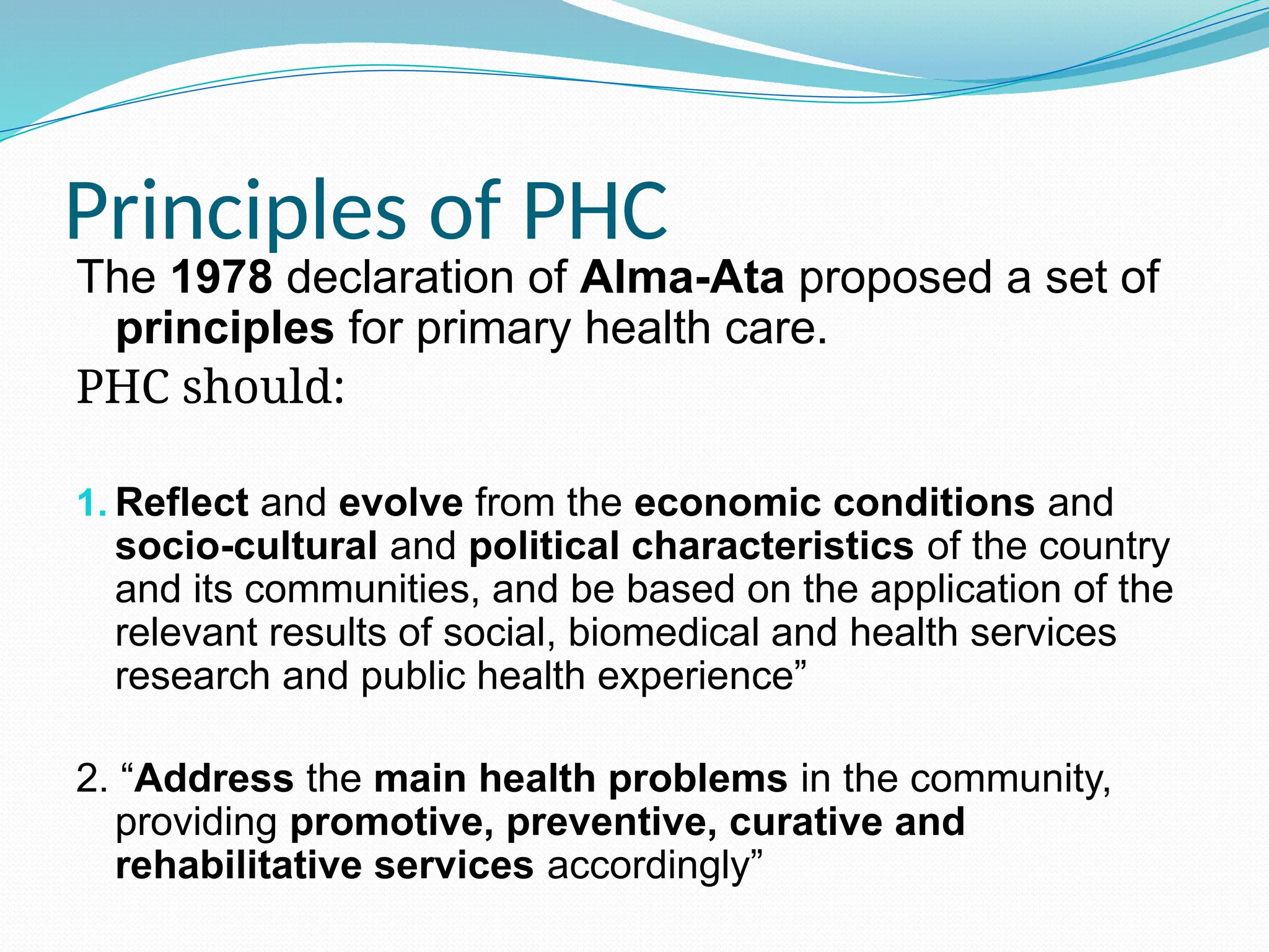 Principles of PHC
The 1978 declaration of Alma-Ata proposed a set of
principles for primary health care.
PHC should:
1. Reflect and evolve from the economic conditions and
socio-cultural and political characteristics of the country
and its communities, and be based on the application of the
relevant results of social, biomedical and health services
research and public health experience”
2. “Address the main health problems in the community,
providing promotive, preventive, curative and
rehabilitative services accordingly”
 